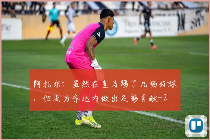 阿扎尔：虽然在皇马踢了几场好球，但没为齐达内做出足够贡献