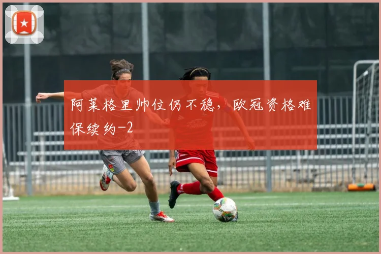 阿莱格里帅位仍不稳,欧冠资格难保续约