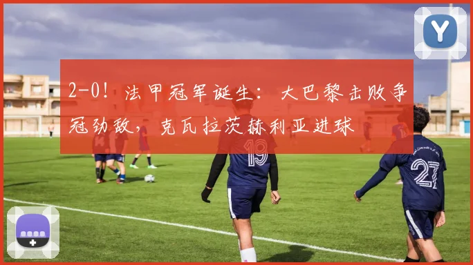 2-0！法甲冠军诞生：大巴黎击败争冠劲敌，克瓦拉茨赫利亚进球