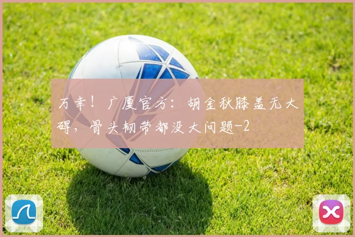 万幸！广厦官方：胡金秋膝盖无大碍，骨头韧带都没大问题
