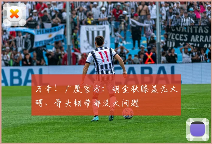 万幸！广厦官方：胡金秋膝盖无大碍，骨头韧带都没大问题
