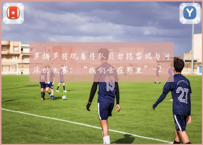 罗梅罗将观看母队贝尔格雷诺与河床的决赛：“我们会在那里”