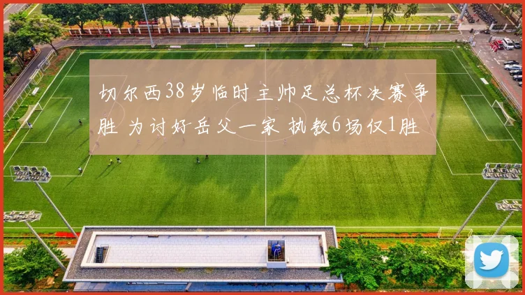 切尔西38岁临时主帅足总杯决赛争胜 为讨好岳父一家 执教6场仅1胜