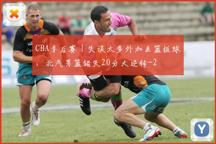 CBA季后赛｜失误太多外加丢篮板球，北汽男篮错失20分大逆转