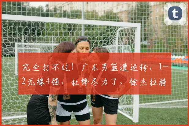 完全打不过！广东男篮遭逆转，1-2无缘4强，杜锋尽力了，徐杰拉胯